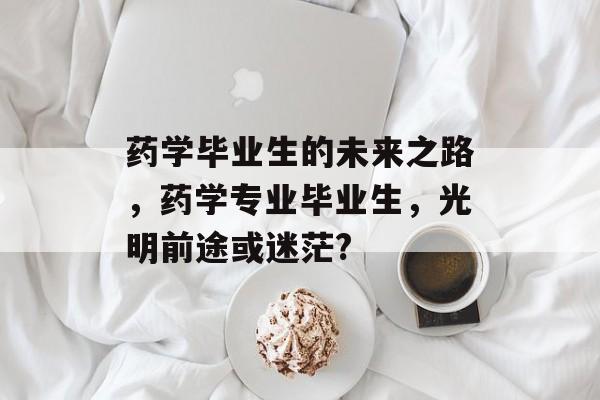 药学毕业生的未来之路,药学专业毕业生,光明前途或迷茫? 药学毕业生的未来之路,药学专业毕业生,光明前途或迷茫?