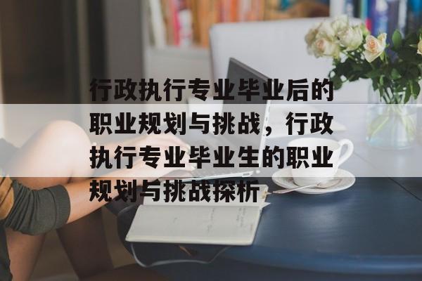 行政执行专业毕业后的职业规划与挑战,行政执行专业毕业生的职业规划与挑战探析 行政执行专业毕业后的职业规划与挑战,行政执行专业毕业生的职业规划与挑战探析