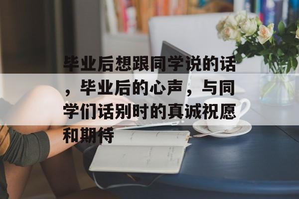 毕业后想跟同学说的话，毕业后的心声，与同学们话别时的真诚祝愿和期待