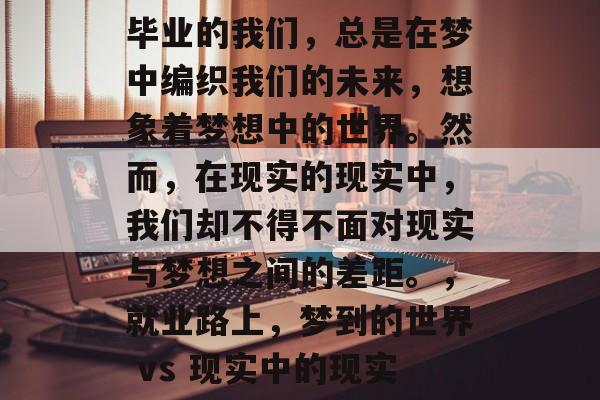 毕业的我们,总是在梦中编织我们的未来,想象着梦想中的世界。然而,在现实的现实中,我们却不得不面对现实与梦想之间的差距。,就业路上,梦到的世界 vs 现实中的现实 毕业的我们,总是在梦中编织我们的未来,想象着梦想中的世界。然而,在现实的现实中,我们却不得不面对现实与梦想之间的差距。,就业路上,梦到的世界 vs 现实中的现实