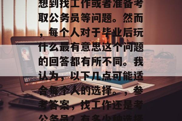 毕业之后，人们经常会想到找工作或者准备考取公务员等问题。然而，每个人对于毕业后玩什么最有意思这个问题的回答都有所不同。我认为，以下几点可能适合每个人的选择。，参考答案，找工作还是考公务员？有多少种选择？