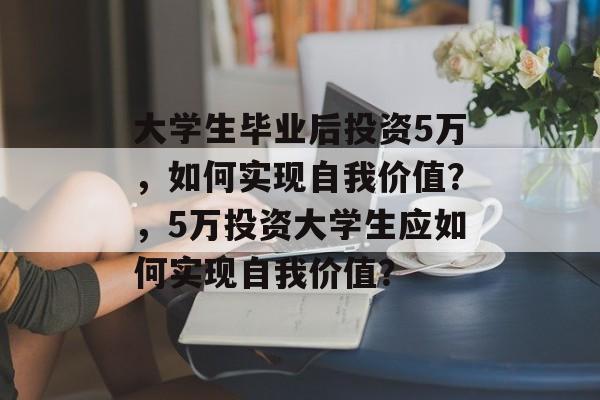 大学生毕业后投资5万，如何实现自我价值？，5万投资大学生应如何实现自我价值？