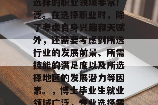 博士毕业生毕业后可以选择的职业领域非常广泛。在选择职业时,除了考虑自身兴趣和天赋外,还需要考虑到所选行业的发展前景、所需技能的满足度以及所选择地区的发展潜力等因素。,博士毕业生就业领域广泛,专业选择需考虑多个因素 博士毕业生毕业后可以选择的职业领域非常广泛。在选择职业时,除了考虑自身兴趣和天赋外,还需要考虑到所选行业的发展前景、所需技能的满足度以及所选择地区的发展潜力等因素。,博士毕业生就业领域广泛,专业选择需考虑多个因素