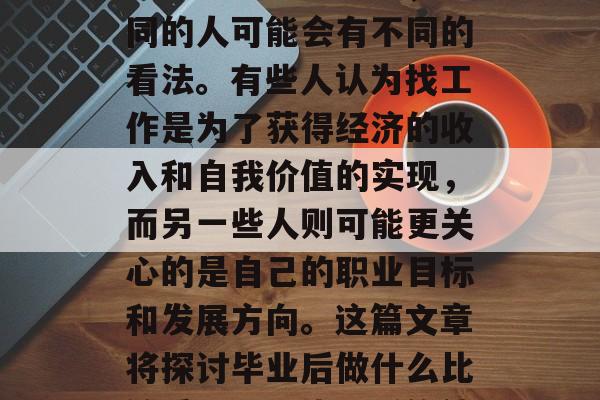 毕业后的就业选择是一个非常重要的问题,不同的人可能会有不同的看法。有些人认为找工作是为了获得经济的收入和自我价值的实现,而另一些人则可能更关心的是自己的职业目标和发展方向。这篇文章将探讨毕业后做什么比较重要。,毕业后的就业,选择才是关键 毕业后的就业选择是一个非常重要的问题,不同的人可能会有不同的看法。有些人认为找工作是为了获得经济的收入和自我价值的实现,而另一些人则可能更关心的是自己的职业目标和发展方向。这篇文章将探讨毕业后做什么比较重要。,毕业后的就业,选择才是关键
