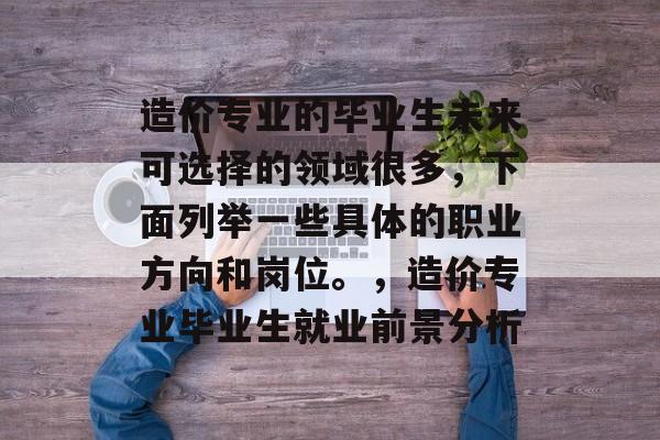 造价专业的毕业生未来可选择的领域很多,下面列举一些具体的职业方向和岗位。,造价专业毕业生就业前景分析 造价专业的毕业生未来可选择的领域很多,下面列举一些具体的职业方向和岗位。,造价专业毕业生就业前景分析