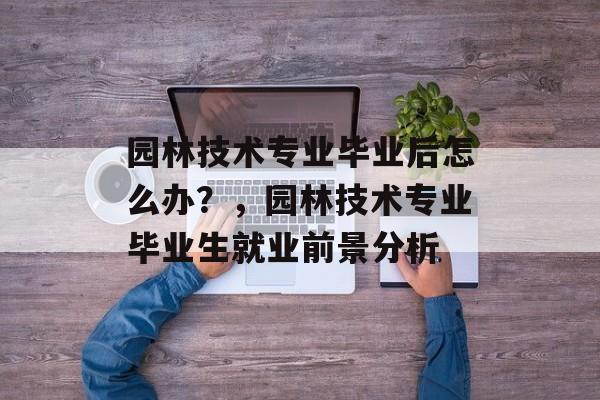 园林技术专业毕业后怎么办？，园林技术专业毕业生就业前景分析