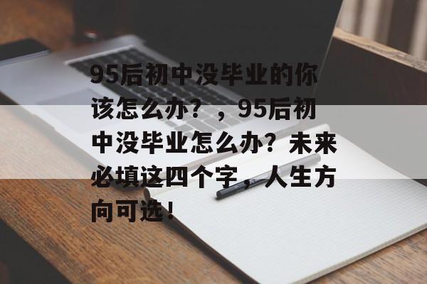 95后初中没毕业的你该怎么办?,95后初中没毕业怎么办?未来必填这四个字,人生方向可选! 95后初中没毕业的你该怎么办?,95后初中没毕业怎么办?未来必填这四个字,人生方向可选!