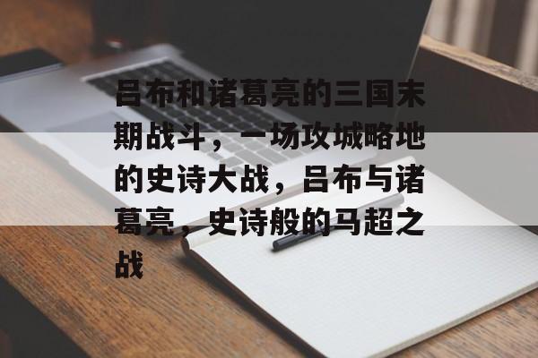 吕布和诸葛亮的三国末期战斗，一场攻城略地的史诗大战，吕布与诸葛亮，史诗般的马超之战