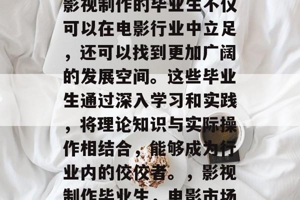 在电影行业中,毕业于影视制作的毕业生不仅可以在电影行业中立足,还可以找到更加广阔的发展空间。这些毕业生通过深入学习和实践,将理论知识与实际操作相结合,能够成为行业内的佼佼者。,影视制作毕业生,电影市场中的佼佼者 在电影行业中,毕业于影视制作的毕业生不仅可以在电影行业中立足,还可以找到更加广阔的发展空间。这些毕业生通过深入学习和实践,将理论知识与实际操作相结合,能够成为行业内的佼佼者。,影视制作毕业生,电影市场中的佼佼者