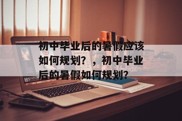 初中毕业后的暑假应该如何规划?,初中毕业后的暑假如何规划? 初中毕业后的暑假应该如何规划?,初中毕业后的暑假如何规划?