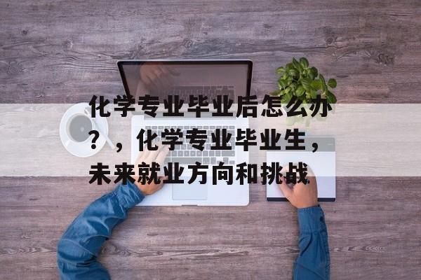化学专业毕业后怎么办?,化学专业毕业生,未来就业方向和挑战 化学专业毕业后怎么办?,化学专业毕业生,未来就业方向和挑战