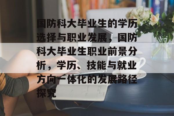 国防科大毕业生的学历选择与职业发展，国防科大毕业生职业前景分析，学历、技能与就业方向一体化的发展路径探究