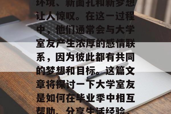 毕业季即将到来,我们迎来了大学新生的第一次离家出走。他们的新环境、新面孔和新梦想让人惊叹。在这一过程中,他们通常会与大学室友产生浓厚的感情联系,因为彼此都有共同的梦想和目标。这篇文章将探讨一下大学室友是如何在毕业季中相互帮助、分享生活经验,并帮助他们实现自己的梦想。,大学室友,结伴成长,共筑梦想之梦 毕业季即将到来,我们迎来了大学新生的第一次离家出走。他们的新环境、新面孔和新梦想让人惊叹。在这一过程中,他们通常会与大学室友产生浓厚的感情联系,因为彼此都有共同的梦想和目标。这篇文章将探讨一下大学室友是如何在毕业季中相互帮助、分享生活经验,并帮助他们实现自己的梦想。,大学室友,结伴成长,共筑梦想之梦