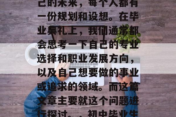 在初中毕业后，对于自己的未来，每个人都有一份规划和设想。在毕业典礼上，我们通常都会思考一下自己的专业选择和职业发展方向，以及自己想要做的事业或追求的领域。而这篇文章主要就这个问题进行探讨。，初中毕业生，专业选择与职业规划