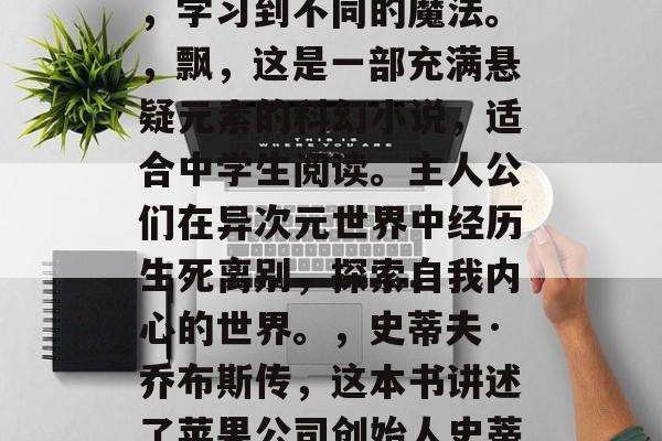 在初中毕业的这段时间里,我们要面临着升学的压力。如果你想要在这段时间内把握住自己学习的机会,阅读是非常重要的。以下是一些推荐的小说和书籍,它们不仅能让你在高中阶段有所收获,而且也能帮助你在未来的大学阶段找到自己的兴趣。,哈利·波特系列,这是一部全球畅销书,适合初中生阅读。通过这个系列,孩子们可以了解到不同种族之间的友谊,学习到不同的魔法。,飘,这是一部充满悬疑元素的科幻小说,适合中学生阅读。主人公们在异次元世界中经历生死离别,探索自我内心的世界。,史蒂夫·乔布斯传,这本书讲述了苹果公司创始人史蒂夫·乔布斯的一生,他的创新精神、领导才能和他对科学的热爱,都值得我们去学习和借鉴。,追风筝的人,这部作品讲述了一个男孩的故事,他勇敢地面对背叛,积极寻找公正和自由的故事,充满了励志和希望。,活着,这部小说讲述了一位普通人的一生,虽然遭遇了许多困难,但他始终保持着乐观的态度和坚韧的精神,让我们深感敬佩。 在初中毕业的这段时间里,我们要面临着升学的压力。如果你想要在这段时间内把握住自己学习的机会,阅读是非常重要的。以下是一些推荐的小说和书籍,它们不仅能让你在高中阶段有所收获,而且也能帮助你在未来的大学阶段找到自己的兴趣。,哈利·波特系列,这是一部全球畅销书,适合初中生阅读。通过这个系列,孩子们可以了解到不同种族之间的友谊,学习到不同的魔法。,飘,这是一部充满悬疑元素的科幻小说,适合中学生阅读。主人公们在异次元世界中经历生死离别,探索自我内心的世界。,史蒂夫·乔布斯传,这本书讲述了苹果公司创始人史蒂夫·乔布斯的一生,他的创新精神、领导才能和他对科学的热爱,都值得我们去学习和借鉴。,追风筝的人,这部作品讲述了一个男孩的故事,他勇敢地面对背叛,积极寻找公正和自由的故事,充满了励志和希望。,活着,这部小说讲述了一位普通人的一生,虽然遭遇了许多困难,但他始终保持着乐观的态度和坚韧的精神,让我们深感敬佩。