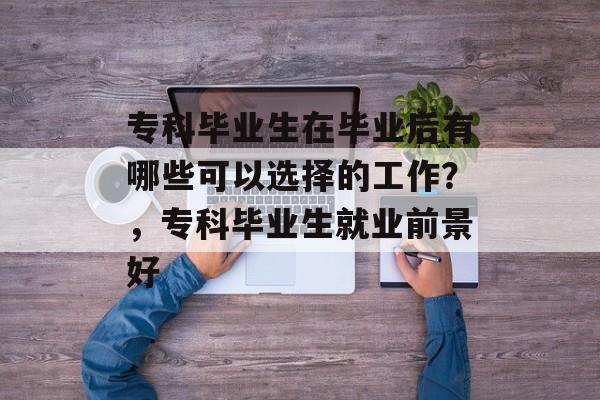 专科毕业生在毕业后有哪些可以选择的工作?,专科毕业生就业前景好 专科毕业生在毕业后有哪些可以选择的工作?,专科毕业生就业前景好