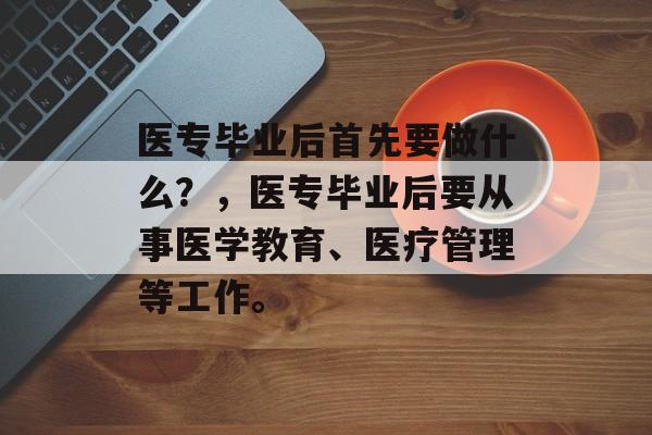 医专毕业后首先要做什么？，医专毕业后要从事医学教育、医疗管理等工作。