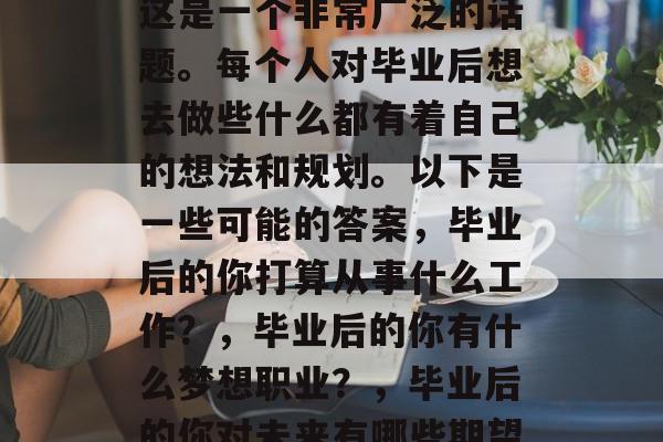 毕业后的你想做什么?这是一个非常广泛的话题。每个人对毕业后想去做些什么都有着自己的想法和规划。以下是一些可能的答案,毕业后的你打算从事什么工作?,毕业后的你有什么梦想职业?,毕业后的你对未来有哪些期望? 毕业后的你想做什么?这是一个非常广泛的话题。每个人对毕业后想去做些什么都有着自己的想法和规划。以下是一些可能的答案,毕业后的你打算从事什么工作?,毕业后的你有什么梦想职业?,毕业后的你对未来有哪些期望?
