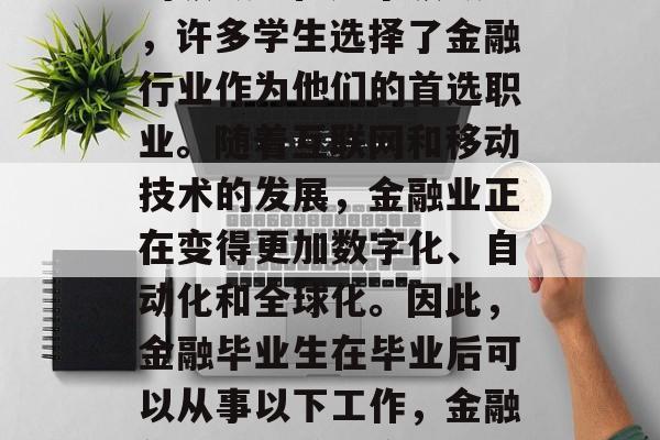 金融毕业后的就业市场是一个广阔而充满挑战的领域。在这个领域中,许多学生选择了金融行业作为他们的首选职业。随着互联网和移动技术的发展,金融业正在变得更加数字化、自动化和全球化。因此,金融毕业生在毕业后可以从事以下工作,金融领域就业前景广阔,人工智能、大数据与金融科技等新职位 金融毕业后的就业市场是一个广阔而充满挑战的领域。在这个领域中,许多学生选择了金融行业作为他们的首选职业。随着互联网和移动技术的发展,金融业正在变得更加数字化、自动化和全球化。因此,金融毕业生在毕业后可以从事以下工作,金融领域就业前景广阔,人工智能、大数据与金融科技等新职位