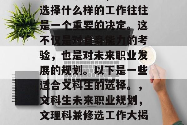 在大学毕业后,文科生选择什么样的工作往往是一个重要的决定。这不仅是对自身能力的考验,也是对未来职业发展的规划。以下是一些适合文科生的选择。,文科生未来职业规划,文理科兼修选工作大揭秘 在大学毕业后,文科生选择什么样的工作往往是一个重要的决定。这不仅是对自身能力的考验,也是对未来职业发展的规划。以下是一些适合文科生的选择。,文科生未来职业规划,文理科兼修选工作大揭秘