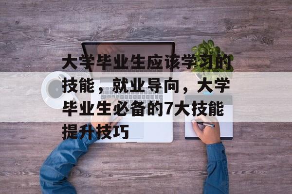 大学毕业生应该学习的技能，就业导向，大学毕业生必备的7大技能提升技巧