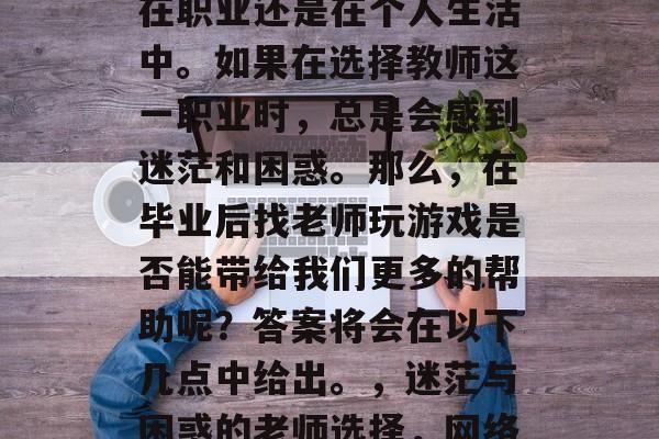 毕业后的社会是一个竞争激烈的领域,无论是在职业还是在个人生活中。如果在选择教师这一职业时,总是会感到迷茫和困惑。那么,在毕业后找老师玩游戏是否能带给我们更多的帮助呢?答案将会在以下几点中给出。,迷茫与困惑的老师选择,网络游戏是否会为求职带来优势? 毕业后的社会是一个竞争激烈的领域,无论是在职业还是在个人生活中。如果在选择教师这一职业时,总是会感到迷茫和困惑。那么,在毕业后找老师玩游戏是否能带给我们更多的帮助呢?答案将会在以下几点中给出。,迷茫与困惑的老师选择,网络游戏是否会为求职带来优势?