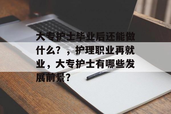 大专护士毕业后还能做什么？，护理职业再就业，大专护士有哪些发展前景？
