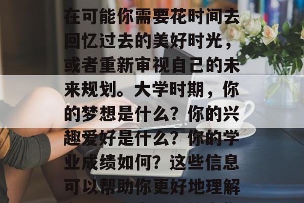 毕业多年，你是否还在怀念那个曾是你青春岁月中最美好的日子？现在可能你需要花时间去回忆过去的美好时光，或者重新审视自己的未来规划。大学时期，你的梦想是什么？你的兴趣爱好是什么？你的学业成绩如何？这些信息可以帮助你更好地理解自己，制定一个符合你的未来发展规划。，大学时光，记忆与展望