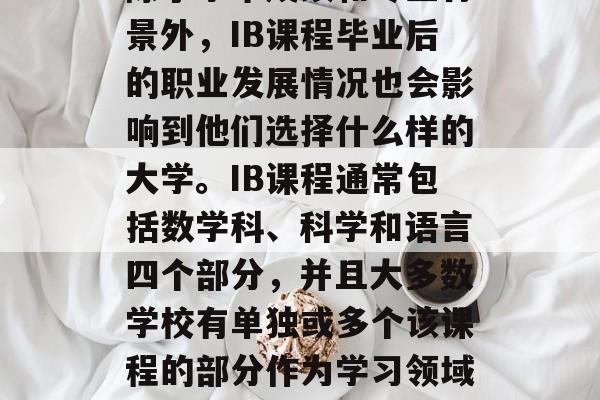 在众多的大学中选择学校时,毕业生的选择会受到许多因素的影响。除了学术成绩和专业背景外,IB课程毕业后的职业发展情况也会影响到他们选择什么样的大学。IB课程通常包括数学科、科学和语言四个部分,并且大多数学校有单独或多个该课程的部分作为学习领域。,IB课程后职业发展的分析,选择哪个大学的重要考虑因素之一? 在众多的大学中选择学校时,毕业生的选择会受到许多因素的影响。除了学术成绩和专业背景外,IB课程毕业后的职业发展情况也会影响到他们选择什么样的大学。IB课程通常包括数学科、科学和语言四个部分,并且大多数学校有单独或多个该课程的部分作为学习领域。,IB课程后职业发展的分析,选择哪个大学的重要考虑因素之一?