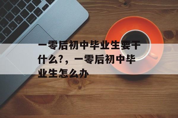 一零后初中毕业生要干什么?，一零后初中毕业生怎么办