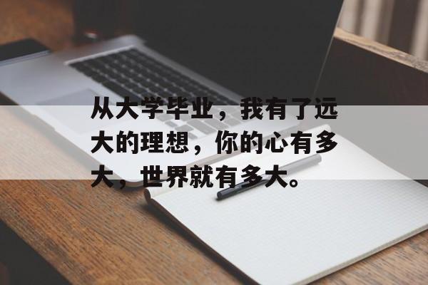从大学毕业,我有了远大的理想,你的心有多大,世界就有多大。 从大学毕业,我有了远大的理想,你的心有多大,世界就有多大。