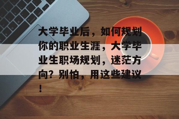 大学毕业后，如何规划你的职业生涯，大学毕业生职场规划，迷茫方向？别怕，用这些建议！