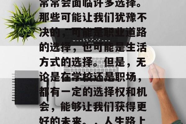在人生的旅途中,我们常常会面临许多选择。那些可能让我们犹豫不决的,可能是职业道路的选择,也可能是生活方式的选择。但是,无论是在学校还是职场,都有一定的选择权和机会,能够让我们获得更好的未来。,人生路上,到底该何去何从? 在人生的旅途中,我们常常会面临许多选择。那些可能让我们犹豫不决的,可能是职业道路的选择,也可能是生活方式的选择。但是,无论是在学校还是职场,都有一定的选择权和机会,能够让我们获得更好的未来。,人生路上,到底该何去何从?