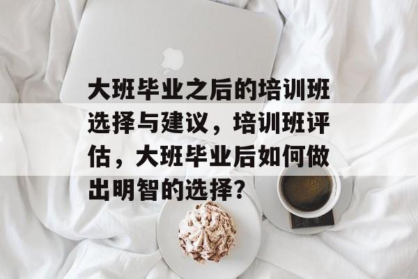 大班毕业之后的培训班选择与建议,培训班评估,大班毕业后如何做出明智的选择? 大班毕业之后的培训班选择与建议,培训班评估,大班毕业后如何做出明智的选择?