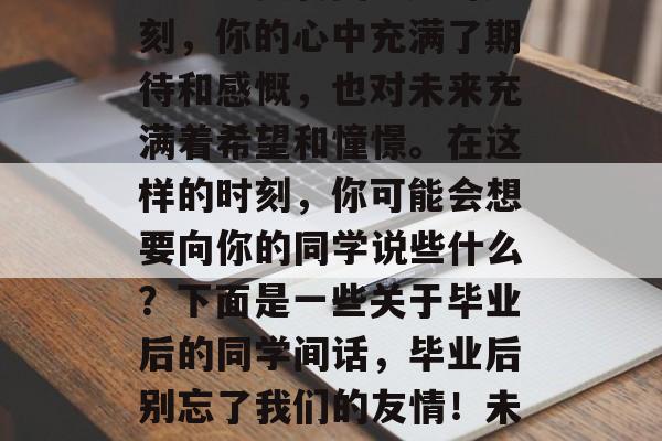 毕业的季節,人生中的一次重要转变。此时此刻,你的心中充满了期待和感慨,也对未来充满着希望和憧憬。在这样的时刻,你可能会想要向你的同学说些什么?下面是一些关于毕业后的同学间话,毕业后别忘了我们的友情!未来充满了无限可能,让我们一起努力前行吧! 毕业的季節,人生中的一次重要转变。此时此刻,你的心中充满了期待和感慨,也对未来充满着希望和憧憬。在这样的时刻,你可能会想要向你的同学说些什么?下面是一些关于毕业后的同学间话,毕业后别忘了我们的友情!未来充满了无限可能,让我们一起努力前行吧!