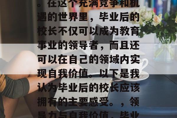 毕业后当校长是一项富有挑战性和机遇的决定。在这个充满竞争和机遇的世界里，毕业后的校长不仅可以成为教育事业的领导者，而且还可以在自己的领域内实现自我价值。以下是我认为毕业后的校长应该拥有的主要感受。，领导力与自我价值，毕业后校长的十种心态及感受分享