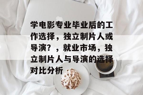 学电影专业毕业后的工作选择，独立制片人或导演？，就业市场，独立制片人与导演的选择对比分析