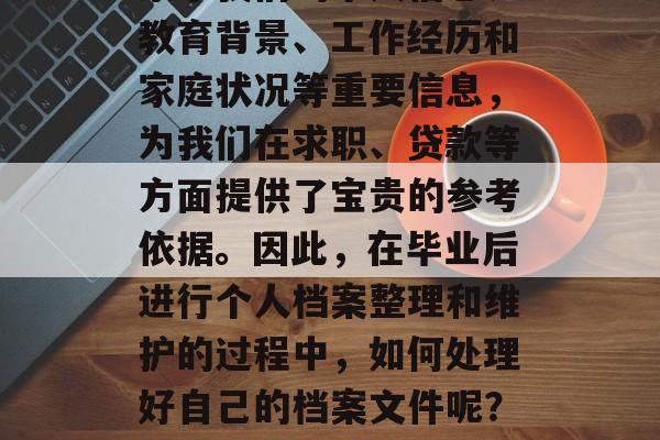 毕业时的个人档案是我们职业生涯中非常重要的文档。在档案中,记录了我们的个人信息、教育背景、工作经历和家庭状况等重要信息,为我们在求职、贷款等方面提供了宝贵的参考依据。因此,在毕业后进行个人档案整理和维护的过程中,如何处理好自己的档案文件呢?以下是一些详细的建议。,毕业生档案整理与维护,关键信息管理技巧 毕业时的个人档案是我们职业生涯中非常重要的文档。在档案中,记录了我们的个人信息、教育背景、工作经历和家庭状况等重要信息,为我们在求职、贷款等方面提供了宝贵的参考依据。因此,在毕业后进行个人档案整理和维护的过程中,如何处理好自己的档案文件呢?以下是一些详细的建议。,毕业生档案整理与维护,关键信息管理技巧