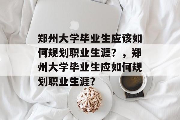 郑州大学毕业生应该如何规划职业生涯?,郑州大学毕业生应如何规划职业生涯? 郑州大学毕业生应该如何规划职业生涯?,郑州大学毕业生应如何规划职业生涯?