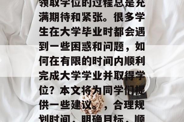 毕业季,我们毕业生们即将步入社会的战场,领取学位的过程总是充满期待和紧张。很多学生在大学毕业时都会遇到一些困惑和问题,如何在有限的时间内顺利完成大学学业并取得学位?本文将为同学们提供一些建议。,合理规划时间,明确目标,顺利完成大学学业并取得学位,必读之道 毕业季,我们毕业生们即将步入社会的战场,领取学位的过程总是充满期待和紧张。很多学生在大学毕业时都会遇到一些困惑和问题,如何在有限的时间内顺利完成大学学业并取得学位?本文将为同学们提供一些建议。,合理规划时间,明确目标,顺利完成大学学业并取得学位,必读之道