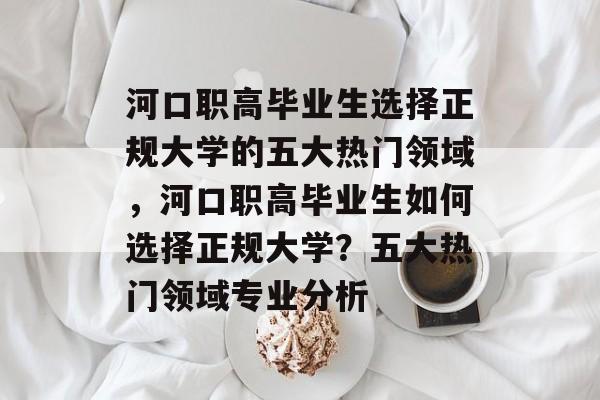 河口职高毕业生选择正规大学的五大热门领域，河口职高毕业生如何选择正规大学？五大热门领域专业分析