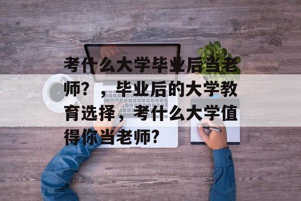 考什么大学毕业后当老师？，毕业后的大学教育选择，考什么大学值得你当老师?