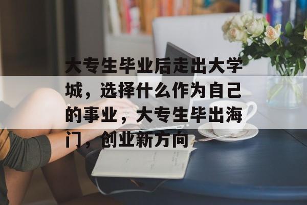 大专生毕业后走出大学城,选择什么作为自己的事业,大专生毕出海门,创业新方向 大专生毕业后走出大学城,选择什么作为自己的事业,大专生毕出海门,创业新方向