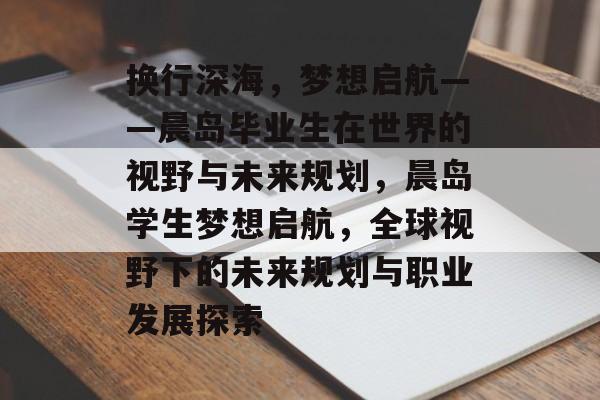 换行深海，梦想启航——晨岛毕业生在世界的视野与未来规划，晨岛学生梦想启航，全球视野下的未来规划与职业发展探索