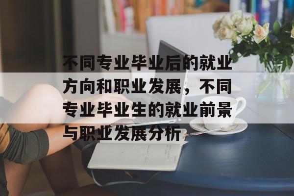 不同专业毕业后的就业方向和职业发展，不同专业毕业生的就业前景与职业发展分析