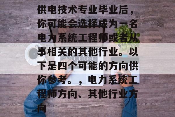 供电技术专业毕业后,你可能会选择成为一名电力系统工程师或者从事相关的其他行业。以下是四个可能的方向供你参考。,电力系统工程师方向、其他行业方向 供电技术专业毕业后,你可能会选择成为一名电力系统工程师或者从事相关的其他行业。以下是四个可能的方向供你参考。,电力系统工程师方向、其他行业方向