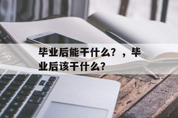 毕业后能干什么?,毕业后该干什么? 毕业后能干什么?,毕业后该干什么?