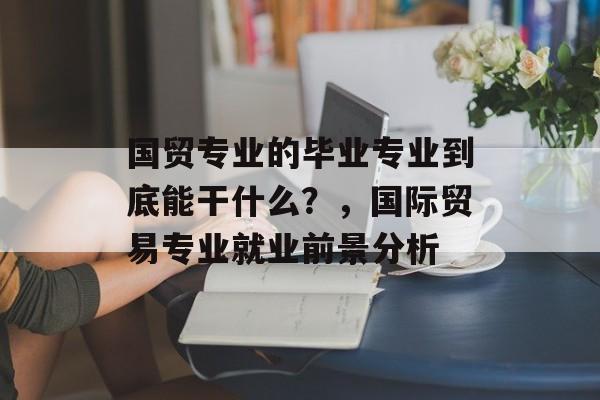 国贸专业的毕业专业到底能干什么？，国际贸易专业就业前景分析