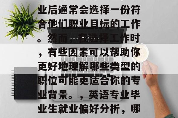 英语专业的毕业生在毕业后通常会选择一份符合他们职业目标的工作。然而,在选择工作时,有些因素可以帮助你更好地理解哪些类型的职位可能更适合你的专业背景。,英语专业毕业生就业偏好分析,哪些职位更匹配 英语专业的毕业生在毕业后通常会选择一份符合他们职业目标的工作。然而,在选择工作时,有些因素可以帮助你更好地理解哪些类型的职位可能更适合你的专业背景。,英语专业毕业生就业偏好分析,哪些职位更匹配
