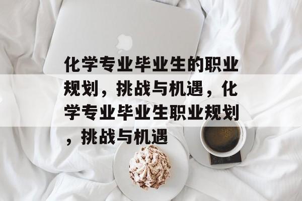 化学专业毕业生的职业规划,挑战与机遇,化学专业毕业生职业规划,挑战与机遇 化学专业毕业生的职业规划,挑战与机遇,化学专业毕业生职业规划,挑战与机遇